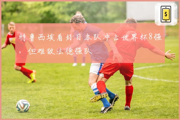 特鲁西埃看好日本队冲击世界杯8强，但难敌法德强队