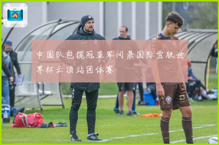中国队包揽冠亚军问鼎国际雪联世界杯云顶站团体赛