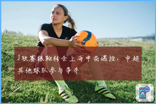 J联赛银靴转会上海申花遇挫，中超其他球队参与争夺