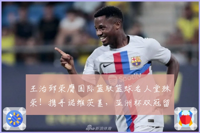 王治郅荣膺国际篮联篮球名人堂殊荣！携手诺维茨基，亚洲杯双冠留辉